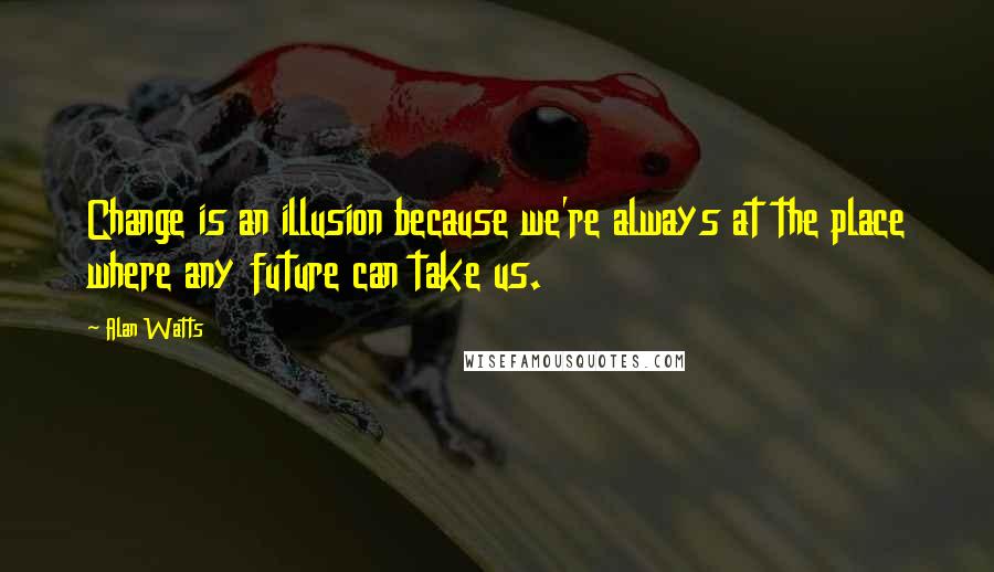Alan Watts Quotes: Change is an illusion because we're always at the place where any future can take us.
