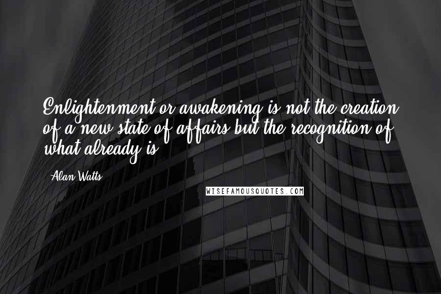 Alan Watts Quotes: Enlightenment or awakening is not the creation of a new state of affairs but the recognition of what already is.