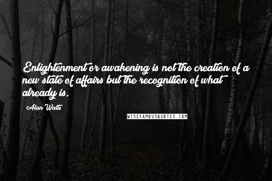 Alan Watts Quotes: Enlightenment or awakening is not the creation of a new state of affairs but the recognition of what already is.