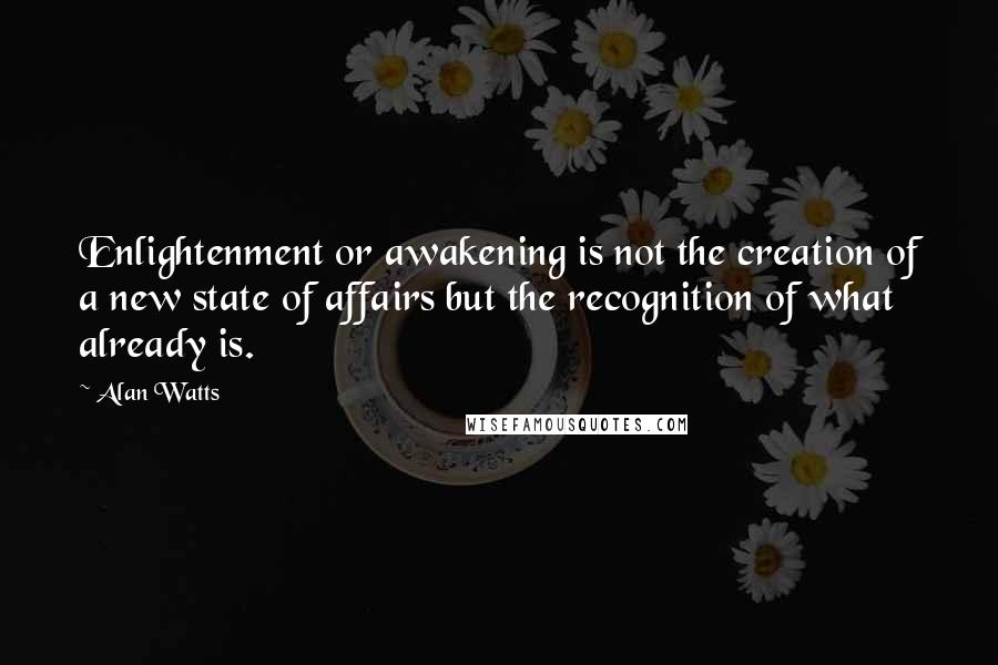 Alan Watts Quotes: Enlightenment or awakening is not the creation of a new state of affairs but the recognition of what already is.