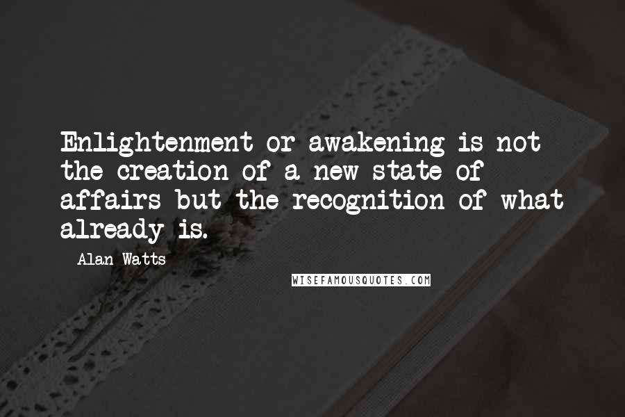 Alan Watts Quotes: Enlightenment or awakening is not the creation of a new state of affairs but the recognition of what already is.