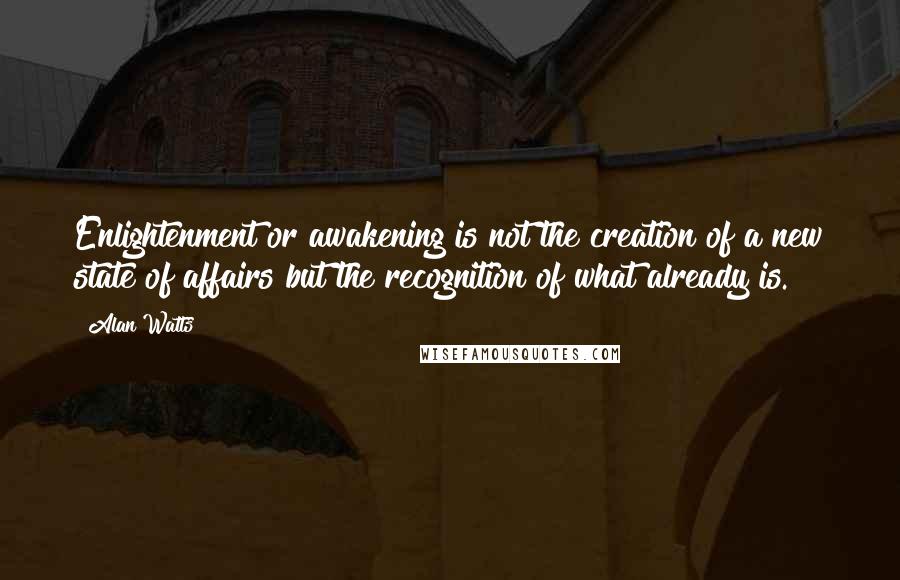 Alan Watts Quotes: Enlightenment or awakening is not the creation of a new state of affairs but the recognition of what already is.