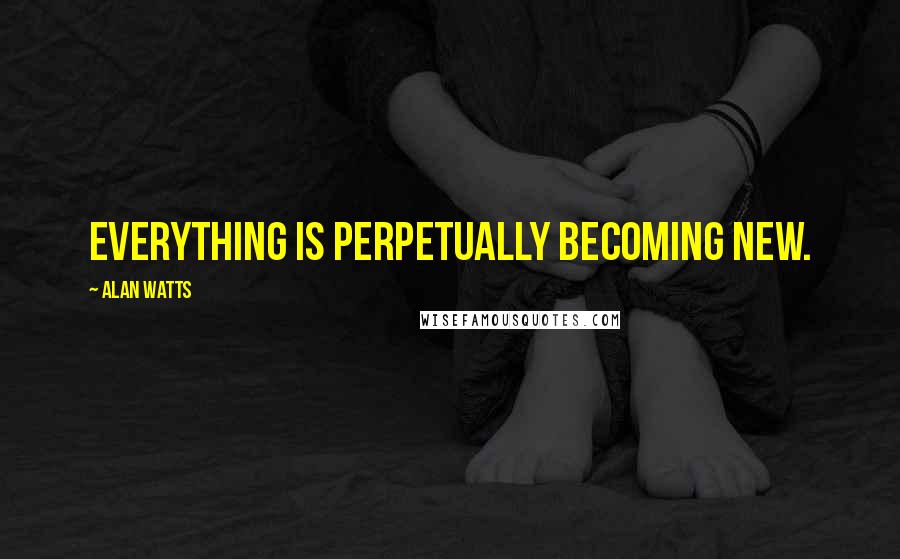 Alan Watts Quotes: Everything is perpetually becoming new.