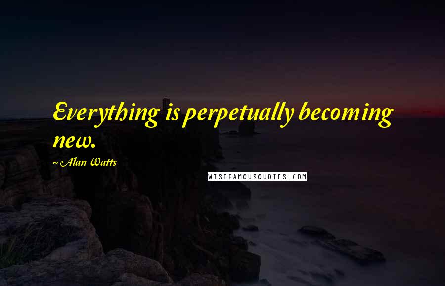 Alan Watts Quotes: Everything is perpetually becoming new.