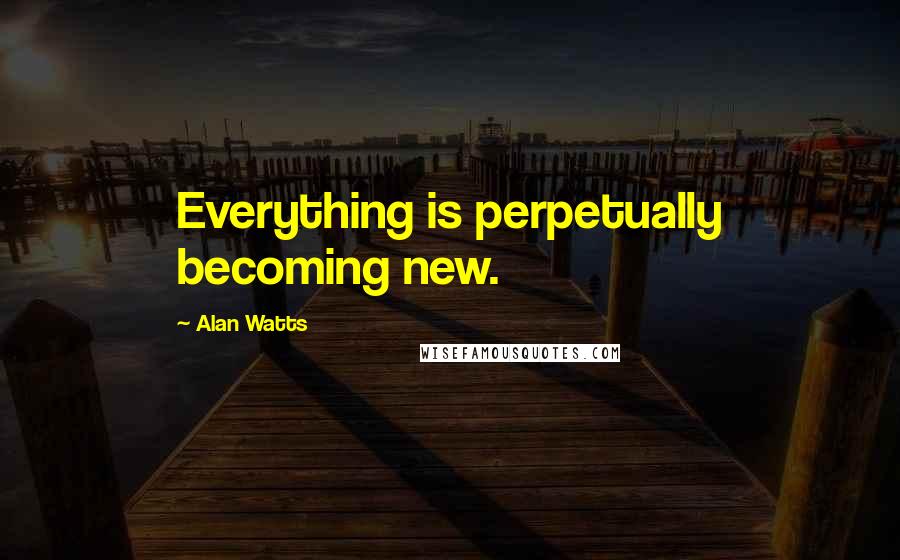 Alan Watts Quotes: Everything is perpetually becoming new.
