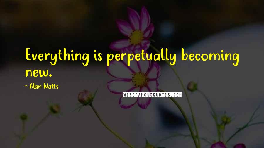 Alan Watts Quotes: Everything is perpetually becoming new.