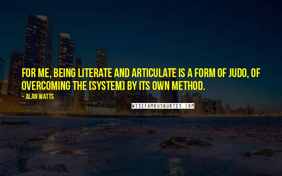 Alan Watts Quotes: For me, being literate and articulate is a form of judo, of overcoming the [system] by its own method.