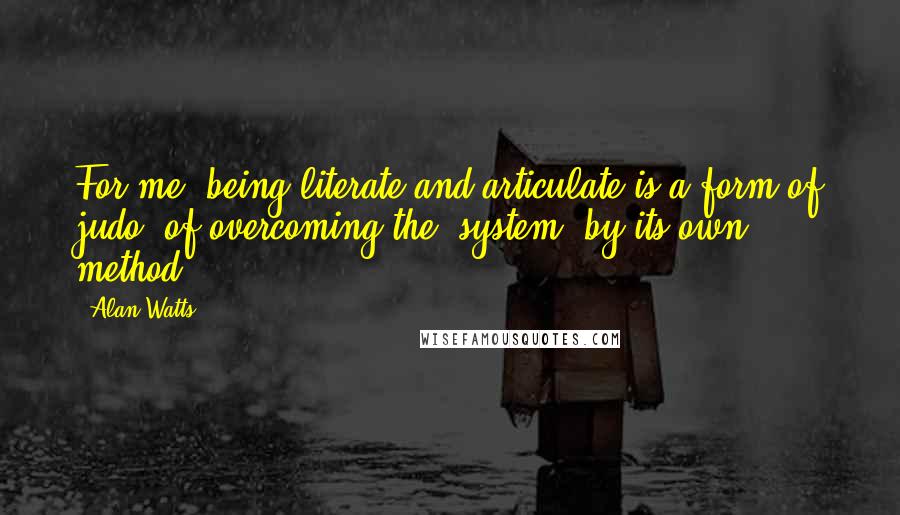 Alan Watts Quotes: For me, being literate and articulate is a form of judo, of overcoming the [system] by its own method.