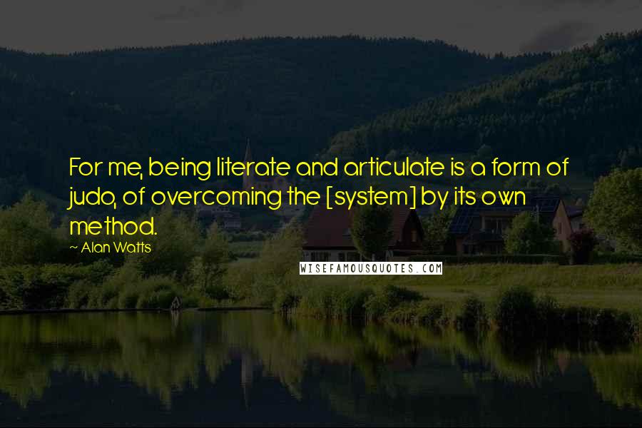 Alan Watts Quotes: For me, being literate and articulate is a form of judo, of overcoming the [system] by its own method.