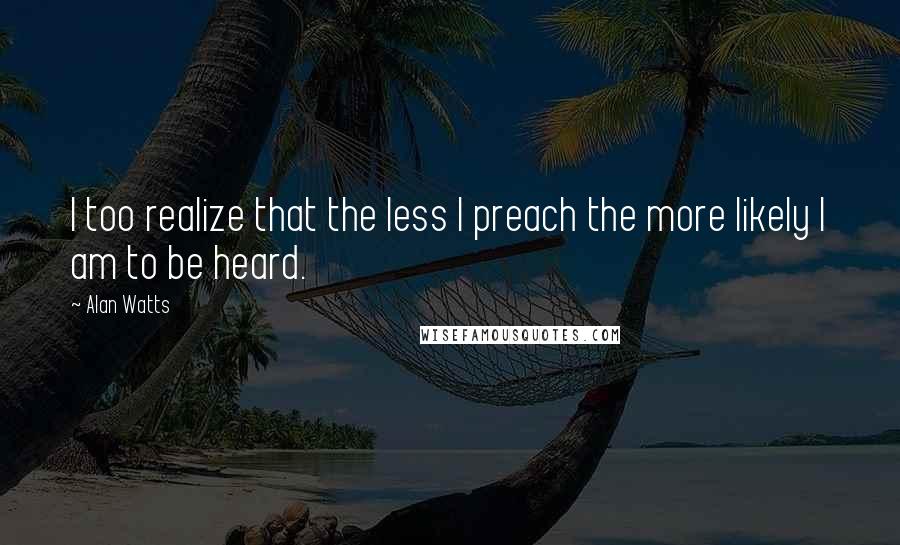 Alan Watts Quotes: I too realize that the less I preach the more likely I am to be heard.