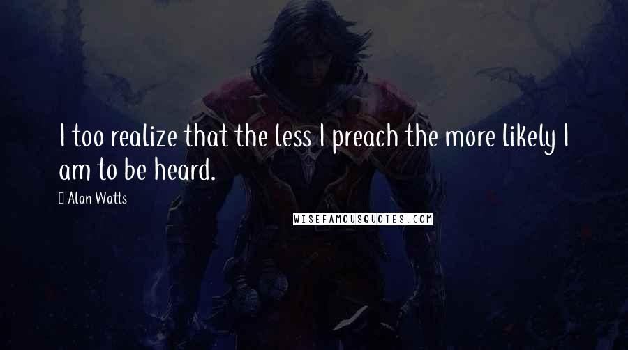 Alan Watts Quotes: I too realize that the less I preach the more likely I am to be heard.