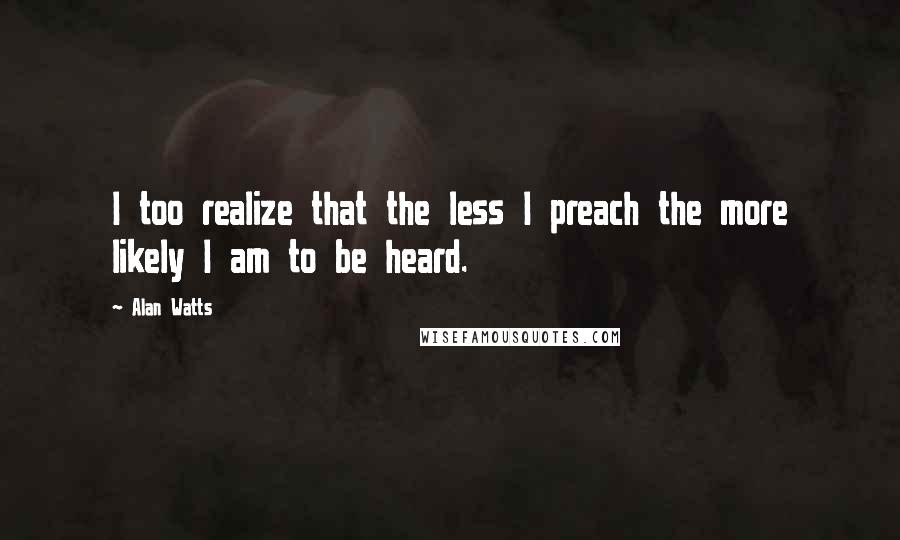 Alan Watts Quotes: I too realize that the less I preach the more likely I am to be heard.