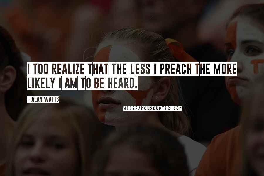 Alan Watts Quotes: I too realize that the less I preach the more likely I am to be heard.