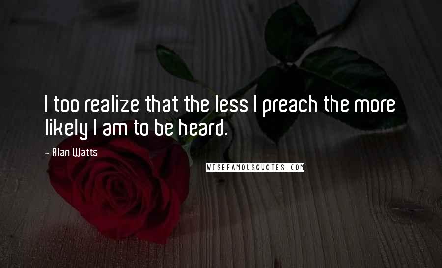 Alan Watts Quotes: I too realize that the less I preach the more likely I am to be heard.