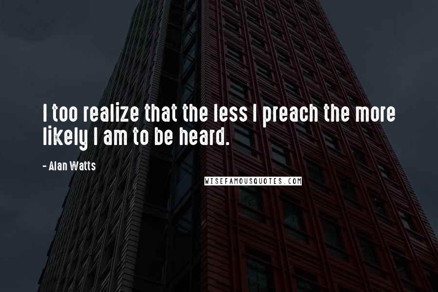 Alan Watts Quotes: I too realize that the less I preach the more likely I am to be heard.