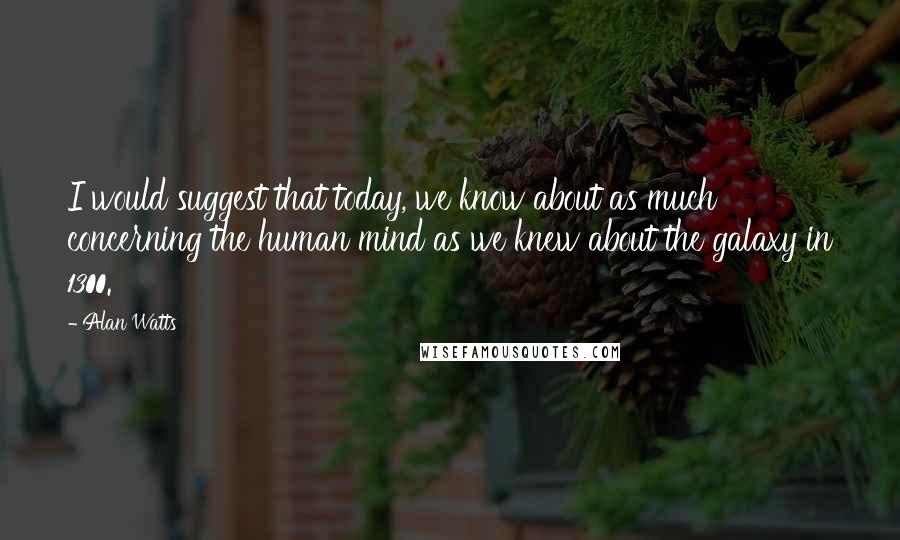 Alan Watts Quotes: I would suggest that today, we know about as much concerning the human mind as we knew about the galaxy in 1300.