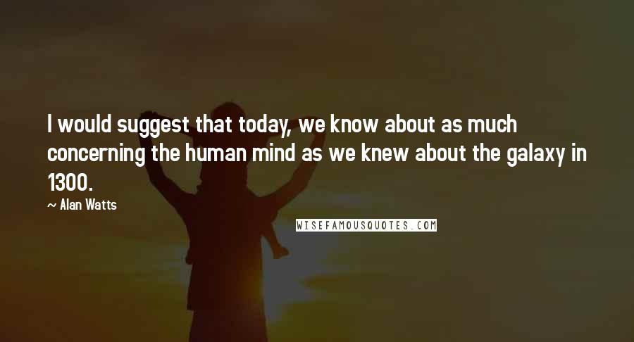 Alan Watts Quotes: I would suggest that today, we know about as much concerning the human mind as we knew about the galaxy in 1300.