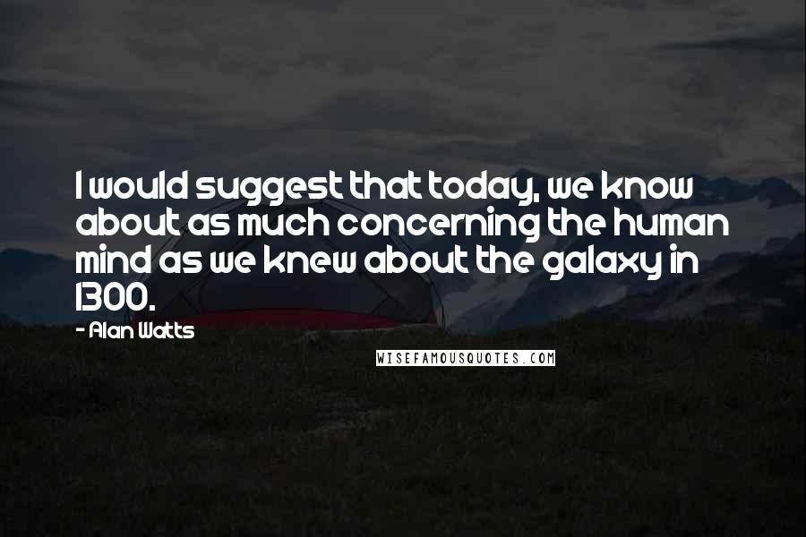 Alan Watts Quotes: I would suggest that today, we know about as much concerning the human mind as we knew about the galaxy in 1300.