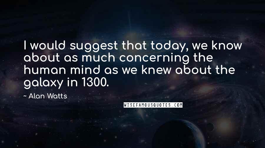 Alan Watts Quotes: I would suggest that today, we know about as much concerning the human mind as we knew about the galaxy in 1300.