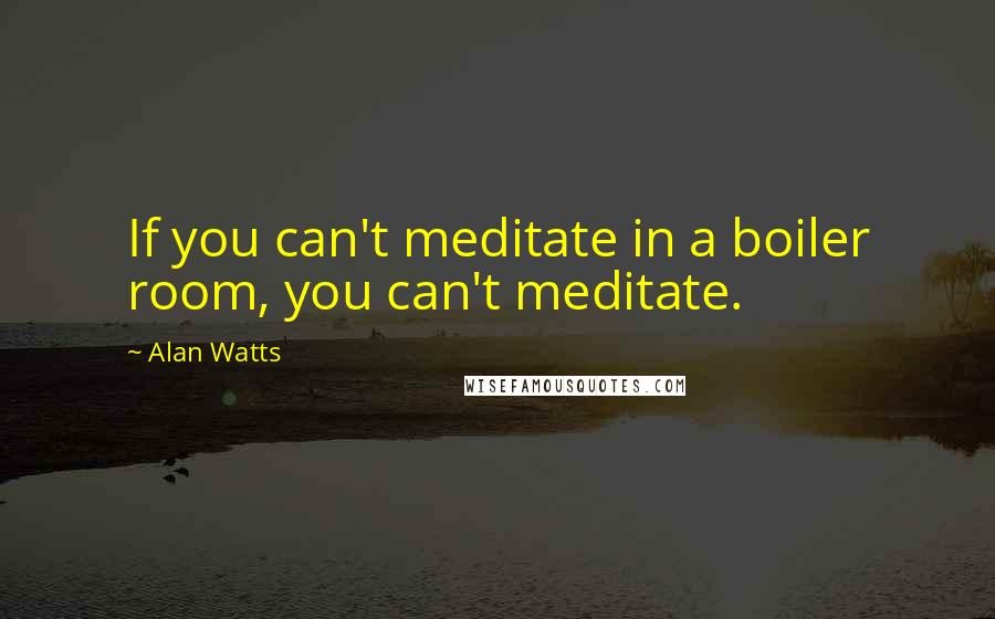 Alan Watts Quotes: If you can't meditate in a boiler room, you can't meditate.