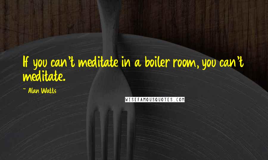 Alan Watts Quotes: If you can't meditate in a boiler room, you can't meditate.