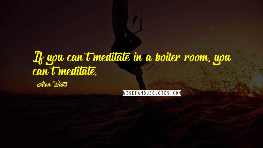 Alan Watts Quotes: If you can't meditate in a boiler room, you can't meditate.