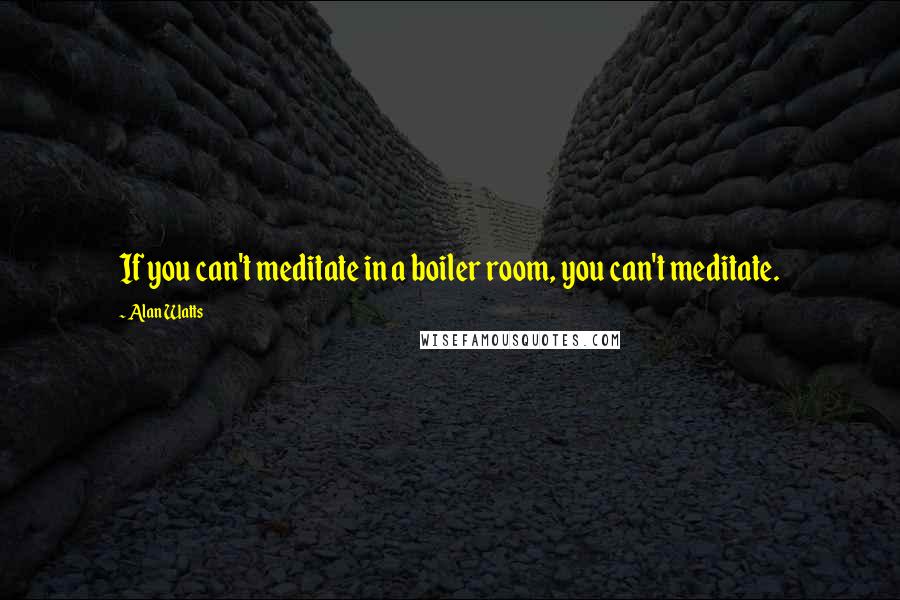 Alan Watts Quotes: If you can't meditate in a boiler room, you can't meditate.