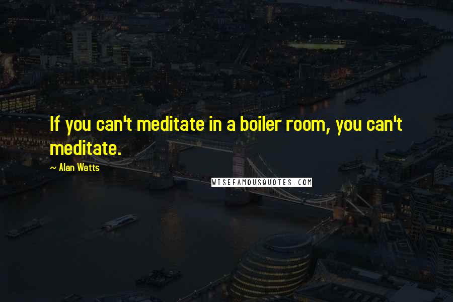 Alan Watts Quotes: If you can't meditate in a boiler room, you can't meditate.