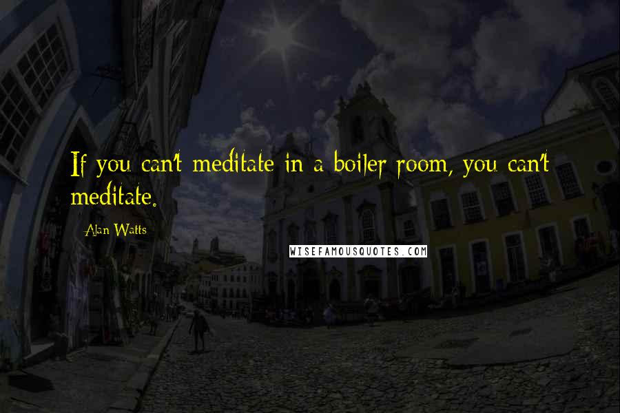 Alan Watts Quotes: If you can't meditate in a boiler room, you can't meditate.