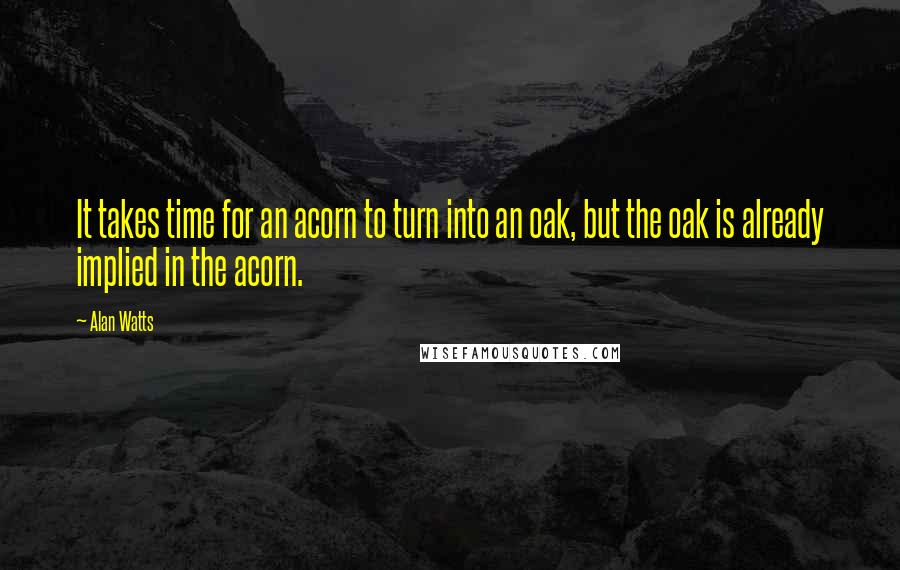 Alan Watts Quotes: It takes time for an acorn to turn into an oak, but the oak is already implied in the acorn.