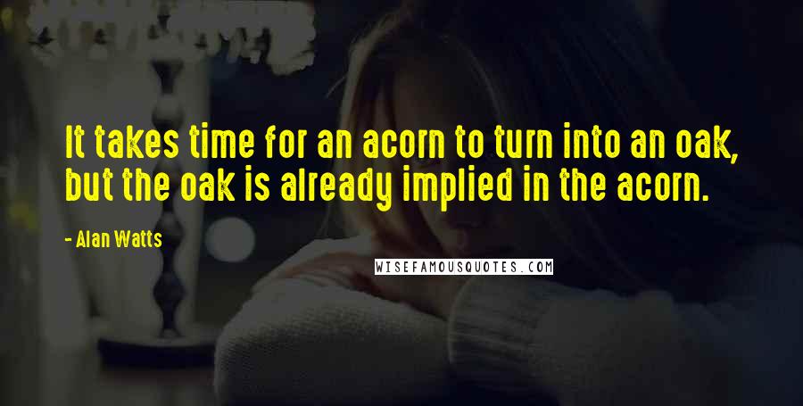 Alan Watts Quotes: It takes time for an acorn to turn into an oak, but the oak is already implied in the acorn.