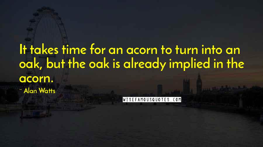 Alan Watts Quotes: It takes time for an acorn to turn into an oak, but the oak is already implied in the acorn.