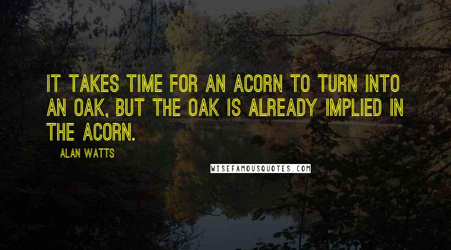 Alan Watts Quotes: It takes time for an acorn to turn into an oak, but the oak is already implied in the acorn.