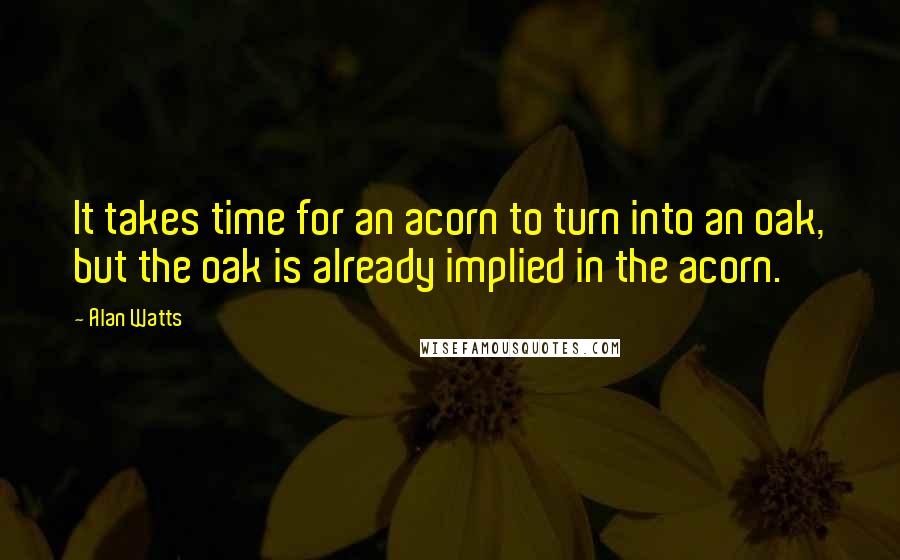 Alan Watts Quotes: It takes time for an acorn to turn into an oak, but the oak is already implied in the acorn.