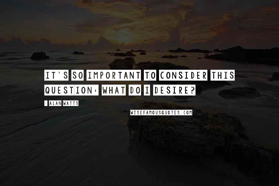 Alan Watts Quotes: It's so important to consider this question: What do I desire?