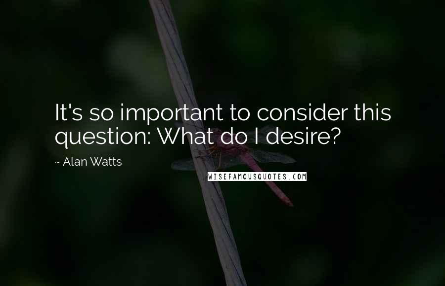 Alan Watts Quotes: It's so important to consider this question: What do I desire?