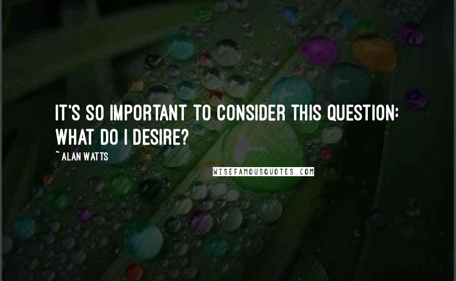 Alan Watts Quotes: It's so important to consider this question: What do I desire?