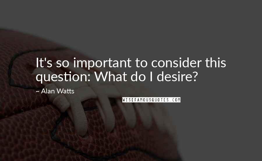 Alan Watts Quotes: It's so important to consider this question: What do I desire?