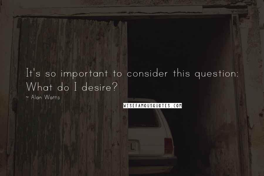 Alan Watts Quotes: It's so important to consider this question: What do I desire?