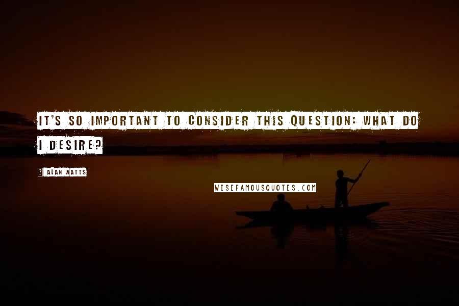 Alan Watts Quotes: It's so important to consider this question: What do I desire?