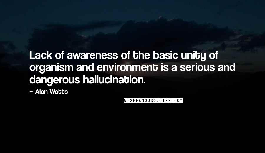 Alan Watts Quotes: Lack of awareness of the basic unity of organism and environment is a serious and dangerous hallucination.