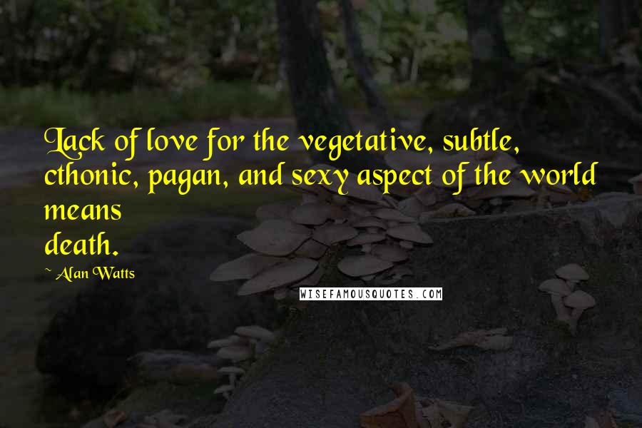 Alan Watts Quotes: Lack of love for the vegetative, subtle, cthonic, pagan, and sexy aspect of the world means death.