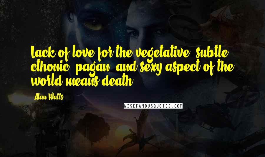 Alan Watts Quotes: Lack of love for the vegetative, subtle, cthonic, pagan, and sexy aspect of the world means death.