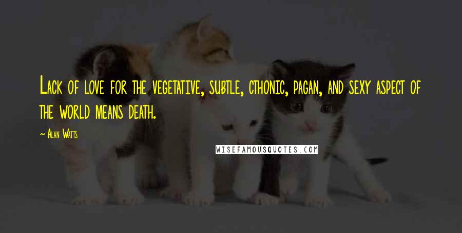 Alan Watts Quotes: Lack of love for the vegetative, subtle, cthonic, pagan, and sexy aspect of the world means death.