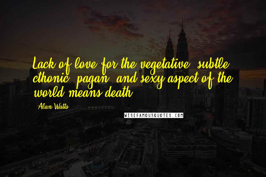 Alan Watts Quotes: Lack of love for the vegetative, subtle, cthonic, pagan, and sexy aspect of the world means death.