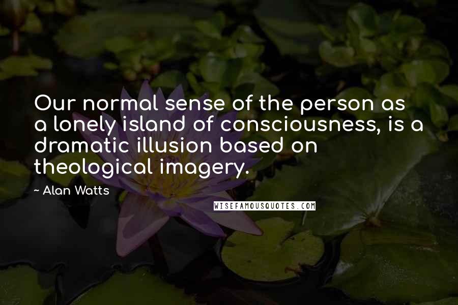 Alan Watts Quotes: Our normal sense of the person as a lonely island of consciousness, is a dramatic illusion based on theological imagery.