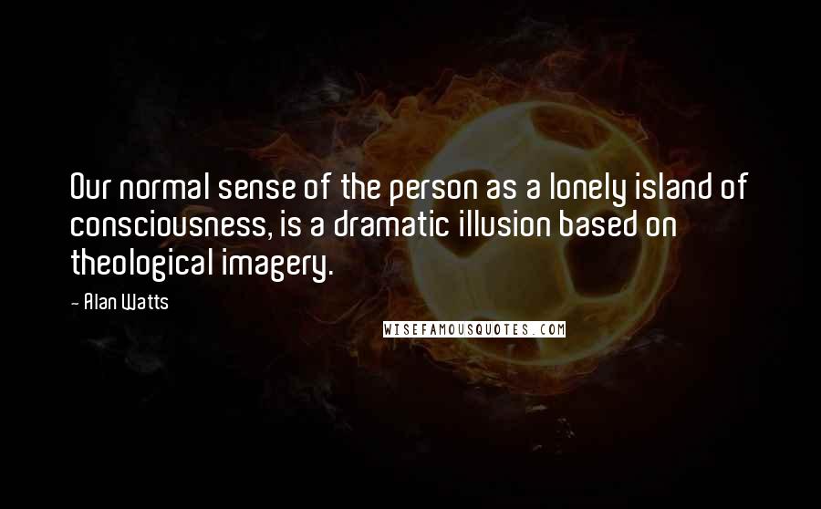 Alan Watts Quotes: Our normal sense of the person as a lonely island of consciousness, is a dramatic illusion based on theological imagery.