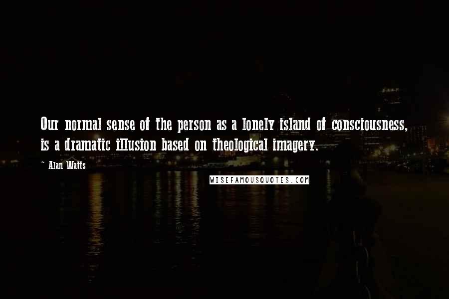 Alan Watts Quotes: Our normal sense of the person as a lonely island of consciousness, is a dramatic illusion based on theological imagery.