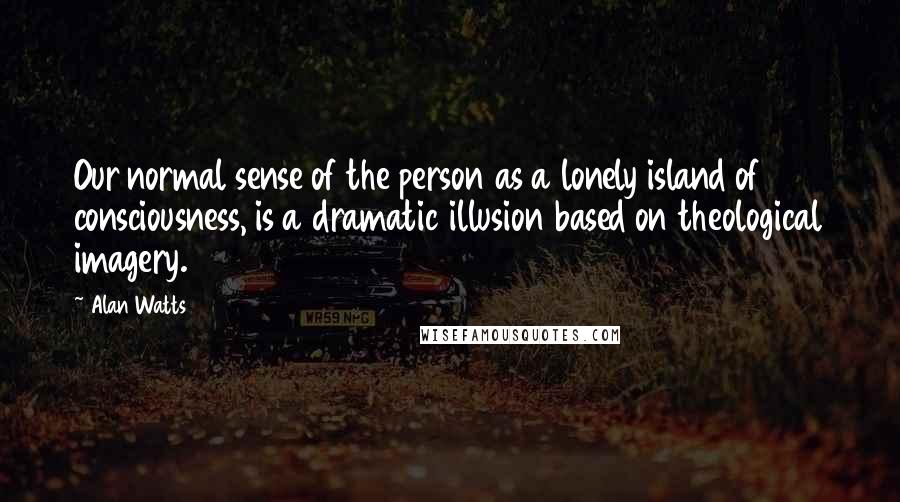 Alan Watts Quotes: Our normal sense of the person as a lonely island of consciousness, is a dramatic illusion based on theological imagery.