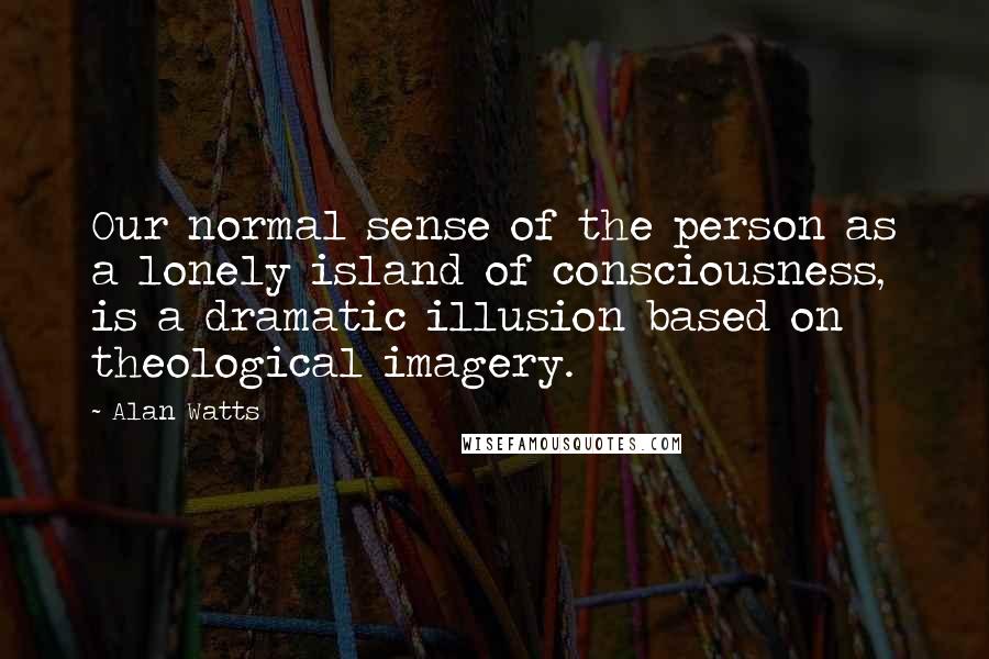 Alan Watts Quotes: Our normal sense of the person as a lonely island of consciousness, is a dramatic illusion based on theological imagery.